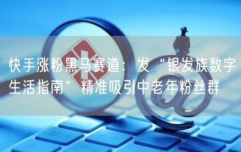 快手涨粉黑马赛道：发“银发族数字生活指南”精准吸引中老年粉丝群