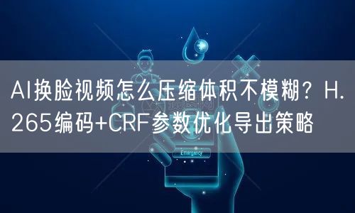 AI换脸视频怎么压缩体积不模糊？H.265编码+CRF参数优化导出策略