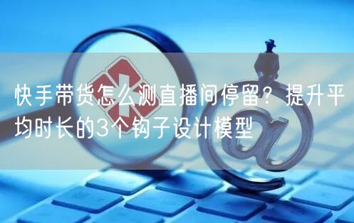 快手带货怎么测直播间停留？提升平均时长的3个钩子设计模型