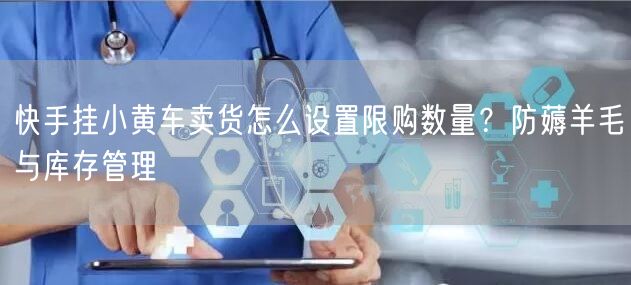 快手挂小黄车卖货怎么设置限购数量？防薅羊毛与库存管理