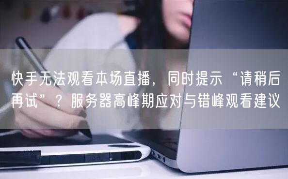 快手无法观看本场直播，同时提示“请稍后再试”？服务器高峰期应对与错峰观看建议