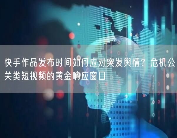 快手作品发布时间如何应对突发舆情？危机公关类短视频的黄金响应窗口