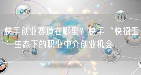 快手创业赛道在哪里？快手“快招工”生态下的职业中介创业机会