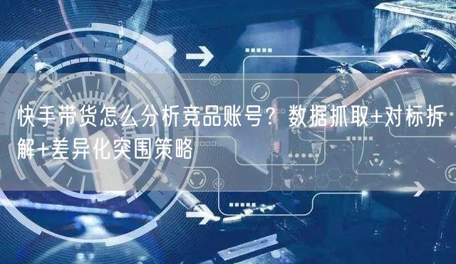快手带货怎么分析竞品账号？数据抓取+对标拆解+差异化突围策略