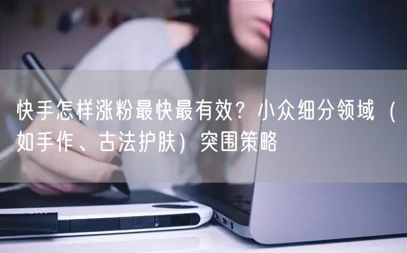 快手怎样涨粉最快最有效？小众细分领域（如手作、古法护肤）突围策略