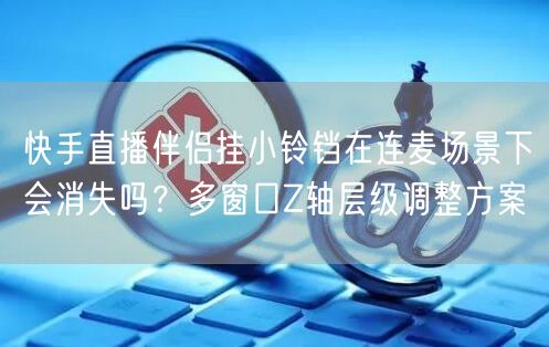 快手直播伴侣挂小铃铛在连麦场景下会消失吗？多窗口Z轴层级调整方案