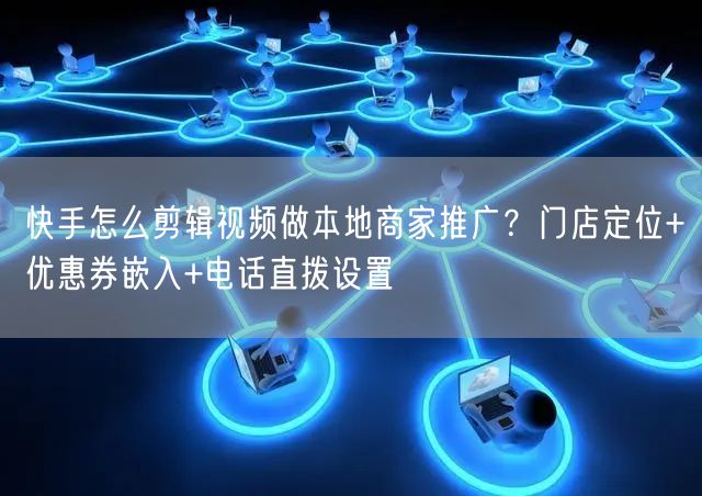 快手怎么剪辑视频做本地商家推广？门店定位+优惠券嵌入+电话直拨设置