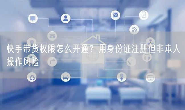 快手带货权限怎么开通？用身份证注册但非本人操作风险