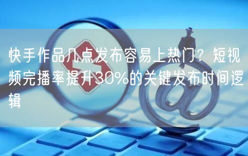 快手作品几点发布容易上热门？短视频完播率提升30%的关键发布时间逻辑