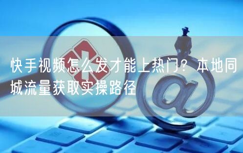 快手视频怎么发才能上热门？本地同城流量获取实操路径