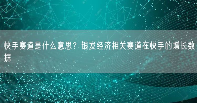 快手赛道是什么意思？银发经济相关赛道在快手的增长数据