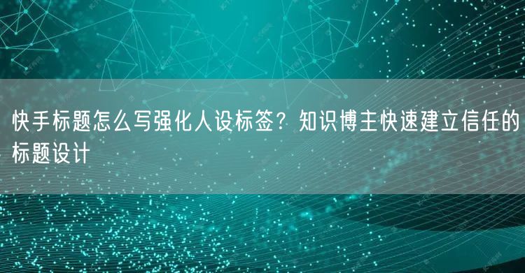 快手标题怎么写强化人设标签？知识博主快速建立信任的标题设计