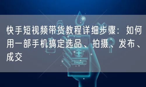 快手短视频带货教程详细步骤：如何用一部手机搞定选品、拍摄、发布、成交