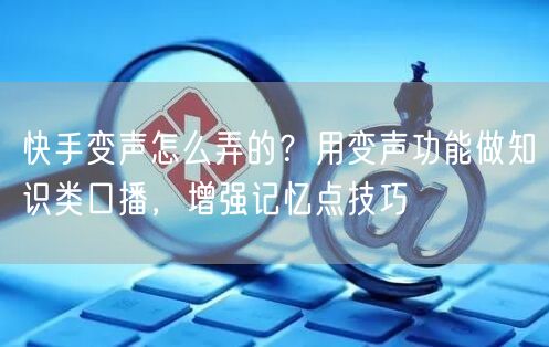 快手变声怎么弄的？用变声功能做知识类口播，增强记忆点技巧