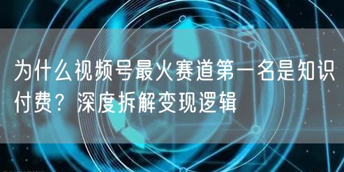 为什么视频号最火赛道第一名是知识付费？深度拆解变现逻辑