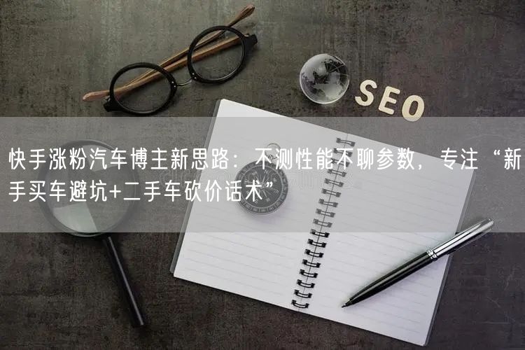 快手涨粉汽车博主新思路：不测性能不聊参数，专注“新手买车避坑+二手车砍价话术”