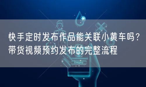 快手定时发布作品能关联小黄车吗？带货视频预约发布的完整流程