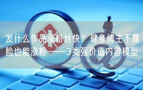 发什么作品涨粉丝快？健身博主不露脸也能涨粉——3类强价值内容模型