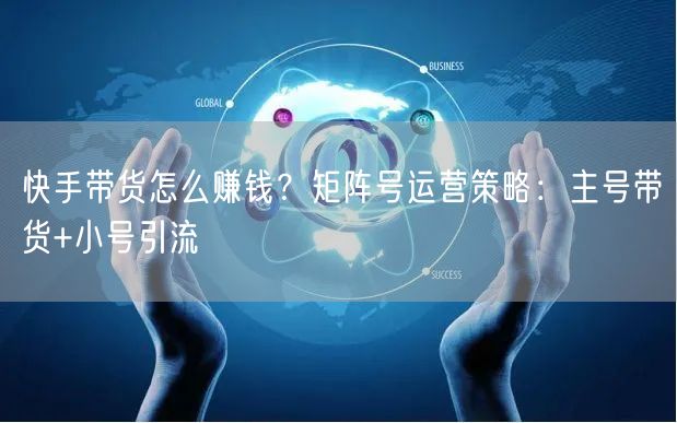 快手带货怎么赚钱？矩阵号运营策略：主号带货+小号引流
