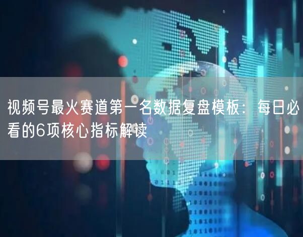 视频号最火赛道第一名数据复盘模板：每日必看的6项核心指标解读