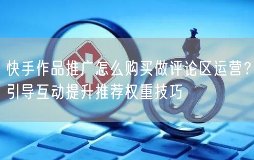 快手作品推广怎么购买做评论区运营？引导互动提升推荐权重技巧