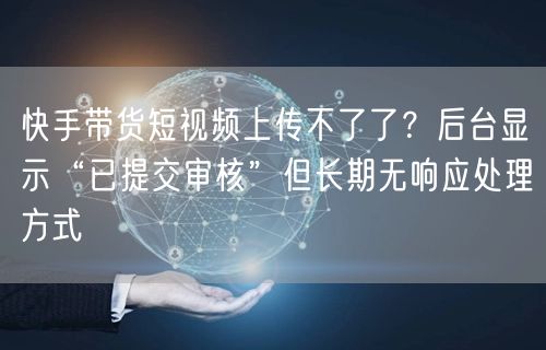 快手带货短视频上传不了了？后台显示“已提交审核”但长期无响应处理方式