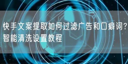 快手文案提取如何过滤广告和口癖词？智能清洗设置教程