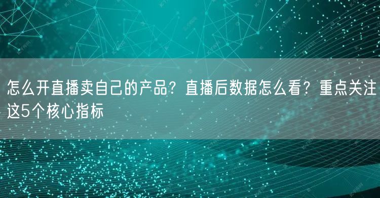 怎么开直播卖自己的产品？直播后数据怎么看？重点关注这5个核心指标