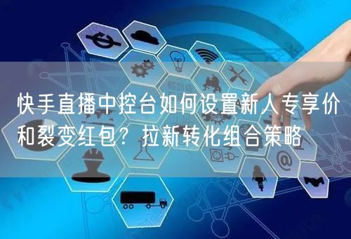 快手直播中控台如何设置新人专享价和裂变红包？拉新转化组合策略