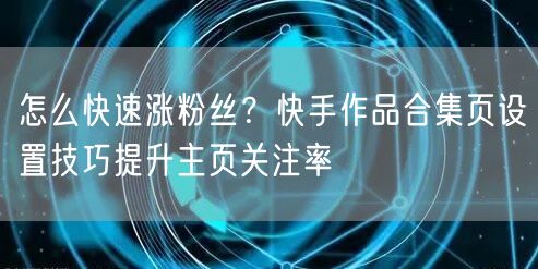 怎么快速涨粉丝？快手作品合集页设置技巧提升主页关注率