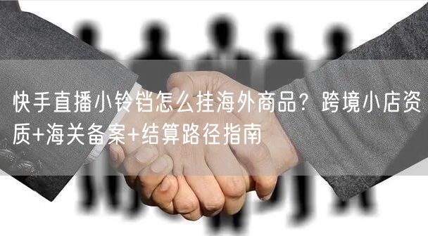 快手直播小铃铛怎么挂海外商品？跨境小店资质+海关备案+结算路径指南