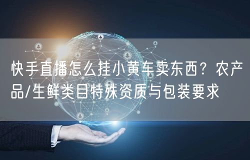 快手直播怎么挂小黄车卖东西？农产品/生鲜类目特殊资质与包装要求