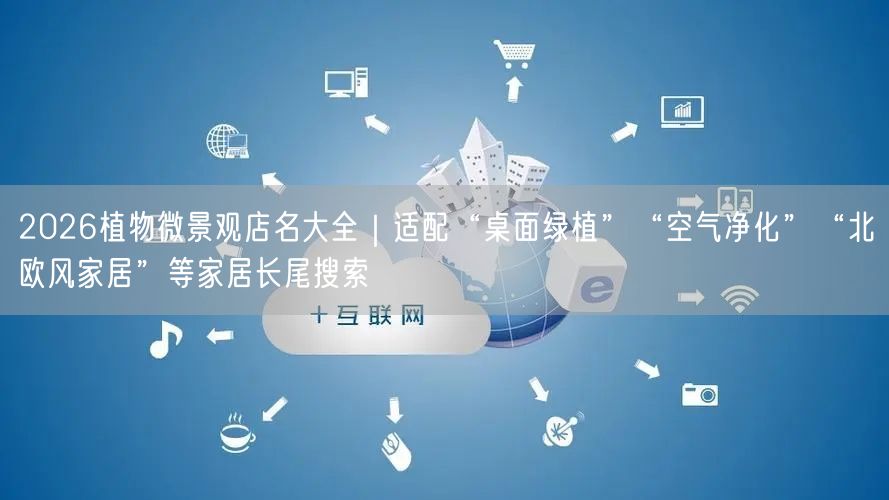 2026植物微景观店名大全｜适配“桌面绿植”“空气净化”“北欧风家居”等家居长尾搜索