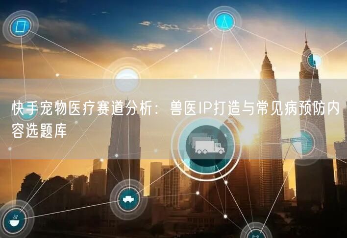 快手宠物医疗赛道分析：兽医IP打造与常见病预防内容选题库