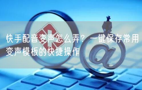 快手配音变声怎么弄？一键保存常用变声模板的快捷操作