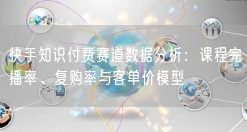 快手知识付费赛道数据分析：课程完播率、复购率与客单价模型