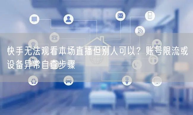 快手无法观看本场直播但别人可以？账号限流或设备异常自查步骤