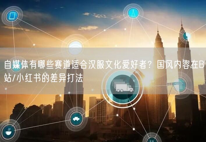 自媒体有哪些赛道适合汉服文化爱好者？国风内容在B站/小红书的差异打法