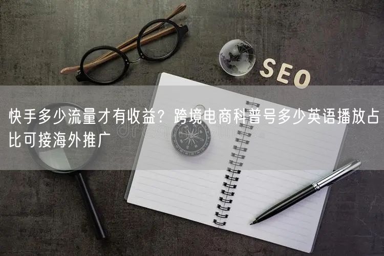 快手多少流量才有收益？跨境电商科普号多少英语播放占比可接海外推广