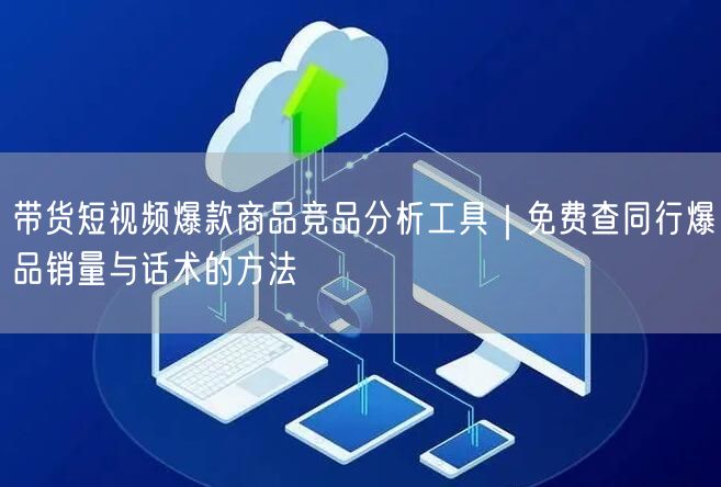 带货短视频爆款商品竞品分析工具｜免费查同行爆品销量与话术的方法
