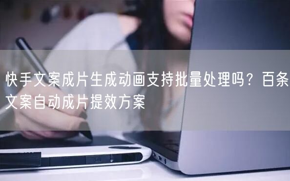 快手文案成片生成动画支持批量处理吗？百条文案自动成片提效方案