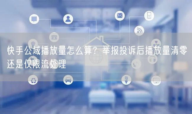 快手公域播放量怎么算？举报投诉后播放量清零还是仅限流处理