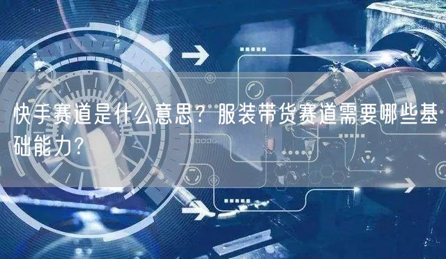 快手赛道是什么意思？服装带货赛道需要哪些基础能力？