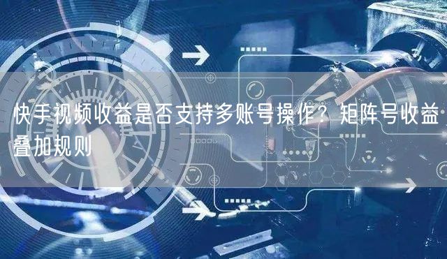快手视频收益是否支持多账号操作？矩阵号收益叠加规则