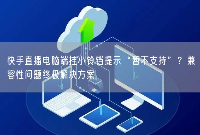 快手直播电脑端挂小铃铛提示“暂不支持”？兼容性问题终极解决方案