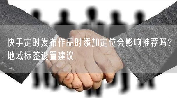 快手定时发布作品时添加定位会影响推荐吗？地域标签设置建议
