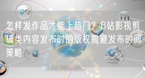 怎样发作品才能上热门？B站影视剪辑类内容发布时的版权规避发布时间策略