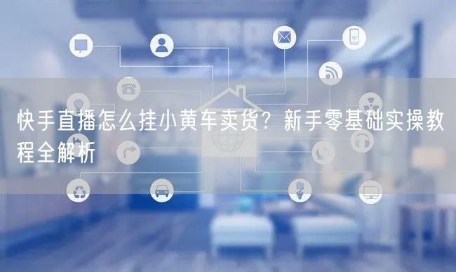 快手直播怎么挂小黄车卖货？新手零基础实操教程全解析