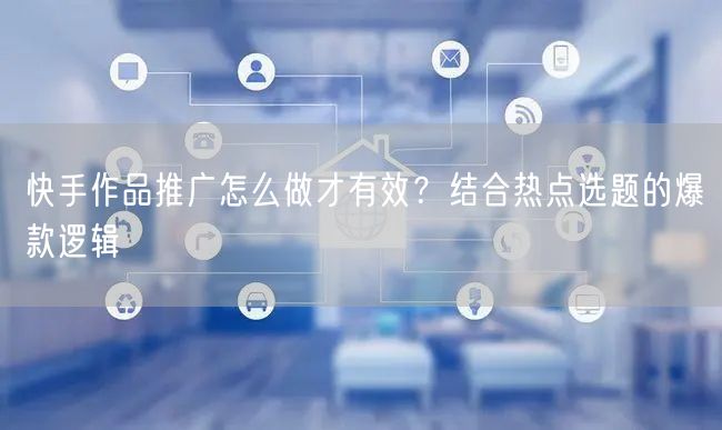 快手作品推广怎么做才有效？结合热点选题的爆款逻辑