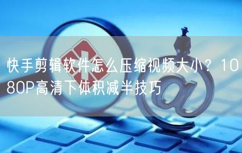 快手剪辑软件怎么压缩视频大小？1080P高清下体积减半技巧